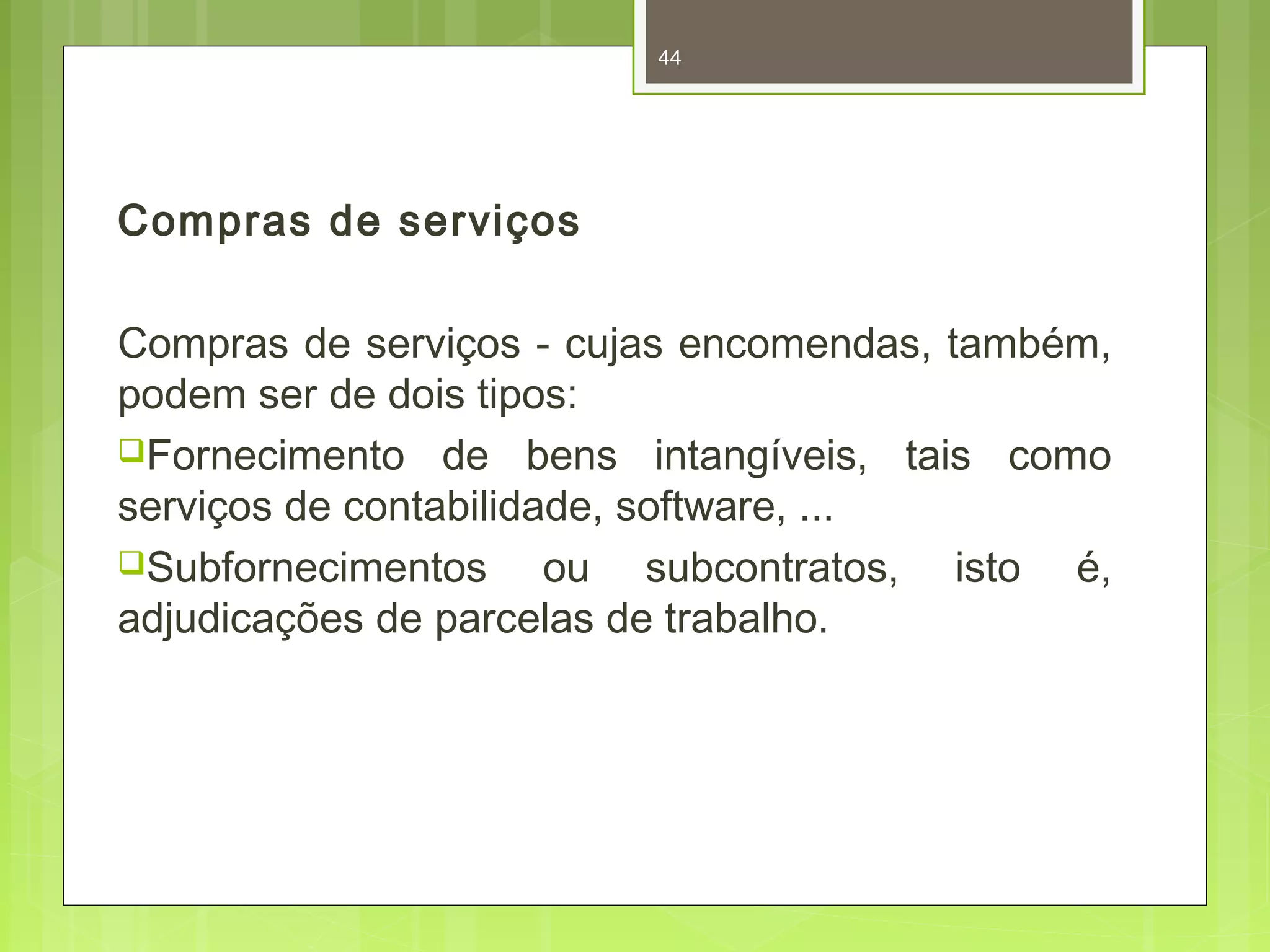Compras de serviços 
44 
Compras de serviços - cujas encomendas, também, 
podem ser de dois tipos: 
Fornecimento de bens intangíveis, tais como 
serviços de contabilidade, software, ... 
Subfornecimentos ou subcontratos, isto é, 
adjudicações de parcelas de trabalho. 
 