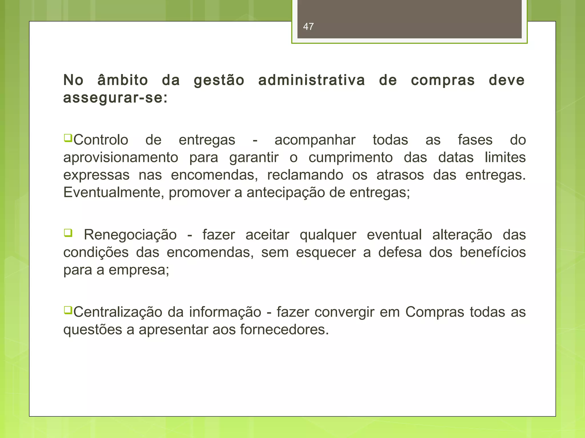 47 
No âmbito da gestão administrativa de compras deve 
assegurar-se: 
Controlo de entregas - acompanhar todas as fases do 
aprovisionamento para garantir o cumprimento das datas limites 
expressas nas encomendas, reclamando os atrasos das entregas. 
Eventualmente, promover a antecipação de entregas; 
 Renegociação - fazer aceitar qualquer eventual alteração das 
condições das encomendas, sem esquecer a defesa dos benefícios 
para a empresa; 
Centralização da informação - fazer convergir em Compras todas as 
questões a apresentar aos fornecedores. 
 