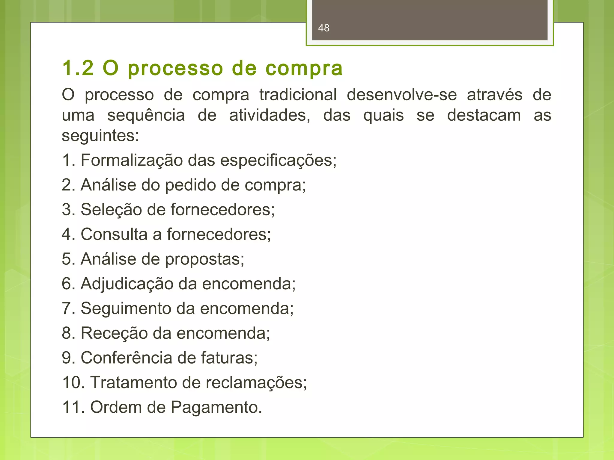 48 
1.2 O processo de compra 
O processo de compra tradicional desenvolve-se através de 
uma sequência de atividades, das quais se destacam as 
seguintes: 
1. Formalização das especificações; 
2. Análise do pedido de compra; 
3. Seleção de fornecedores; 
4. Consulta a fornecedores; 
5. Análise de propostas; 
6. Adjudicação da encomenda; 
7. Seguimento da encomenda; 
8. Receção da encomenda; 
9. Conferência de faturas; 
10. Tratamento de reclamações; 
11. Ordem de Pagamento. 
 