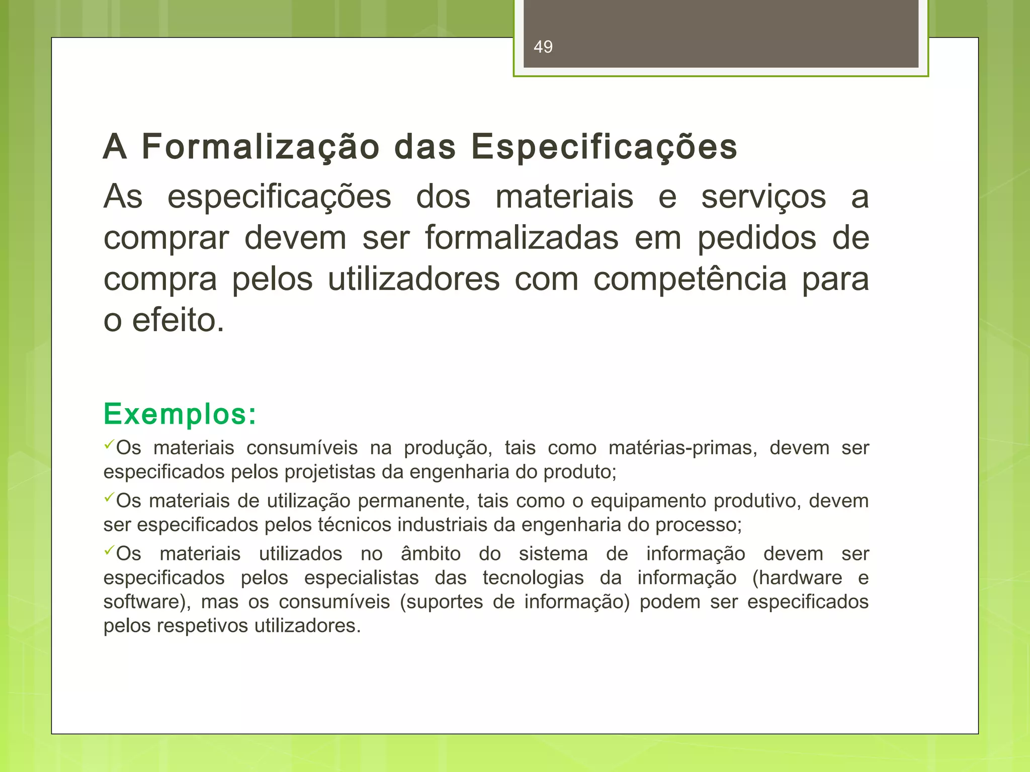 49 
A Formalização das Especificações 
As especificações dos materiais e serviços a 
comprar devem ser formalizadas em pedidos de 
compra pelos utilizadores com competência para 
o efeito. 
Exemplos: 
Os materiais consumíveis na produção, tais como matérias-primas, devem ser 
especificados pelos projetistas da engenharia do produto; 
Os materiais de utilização permanente, tais como o equipamento produtivo, devem 
ser especificados pelos técnicos industriais da engenharia do processo; 
Os materiais utilizados no âmbito do sistema de informação devem ser 
especificados pelos especialistas das tecnologias da informação (hardware e 
software), mas os consumíveis (suportes de informação) podem ser especificados 
pelos respetivos utilizadores. 
 