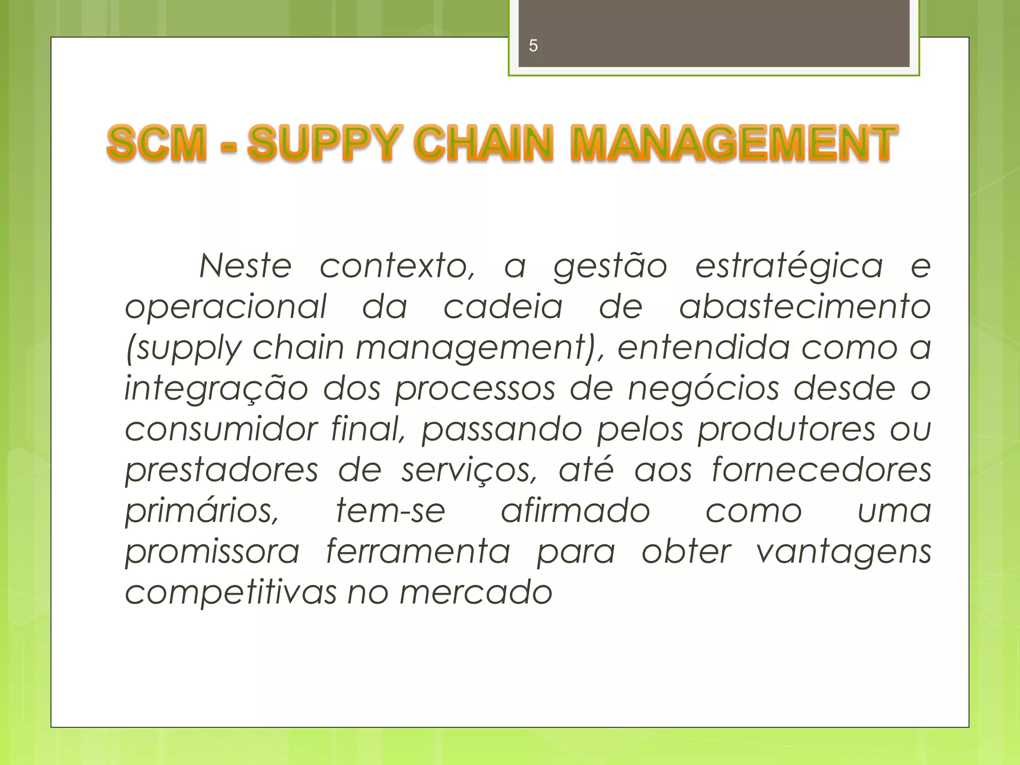5 
Neste contexto, a gestão estratégica e 
operacional da cadeia de abastecimento 
(supply chain management), entendida como a 
integração dos processos de negócios desde o 
consumidor final, passando pelos produtores ou 
prestadores de serviços, até aos fornecedores 
primários, tem-se afirmado como uma 
promissora ferramenta para obter vantagens 
competitivas no mercado 
 