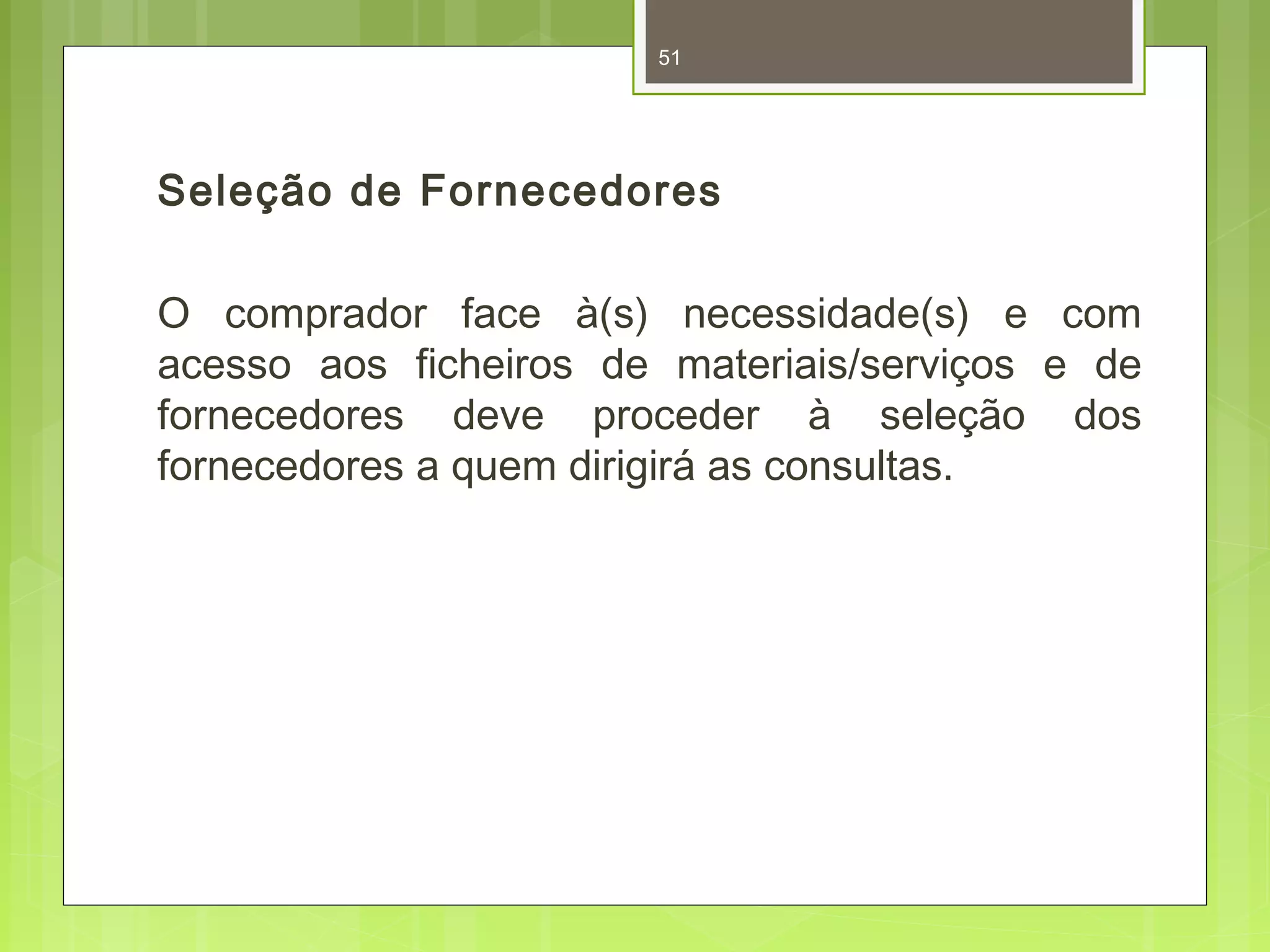 51 
Seleção de Fornecedores 
O comprador face à(s) necessidade(s) e com 
acesso aos ficheiros de materiais/serviços e de 
fornecedores deve proceder à seleção dos 
fornecedores a quem dirigirá as consultas. 
 