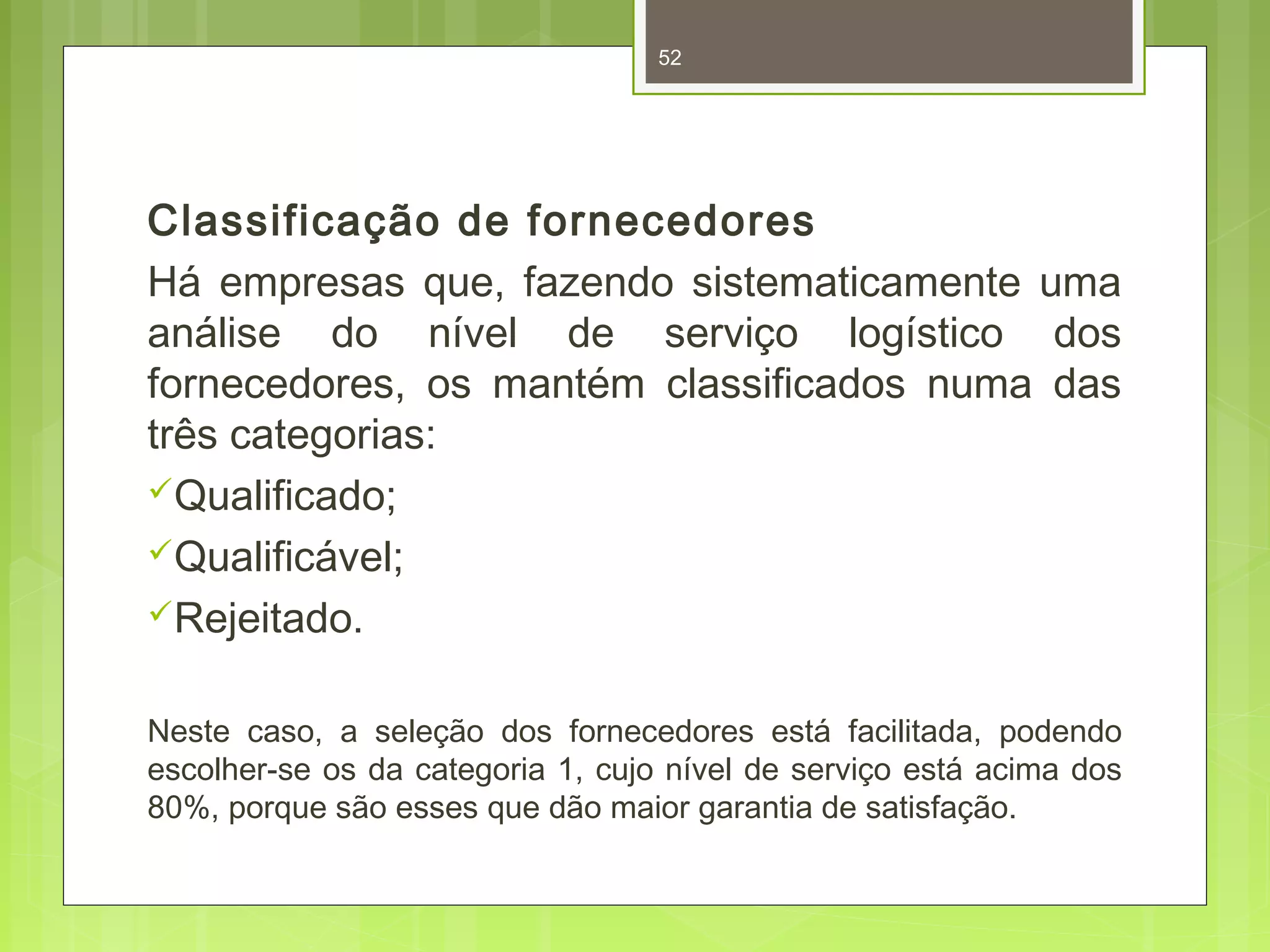 52 
Classificação de fornecedores 
Há empresas que, fazendo sistematicamente uma 
análise do nível de serviço logístico dos 
fornecedores, os mantém classificados numa das 
três categorias: 
Qualificado; 
Qualificável; 
Rejeitado. 
Neste caso, a seleção dos fornecedores está facilitada, podendo 
escolher-se os da categoria 1, cujo nível de serviço está acima dos 
80%, porque são esses que dão maior garantia de satisfação. 
 