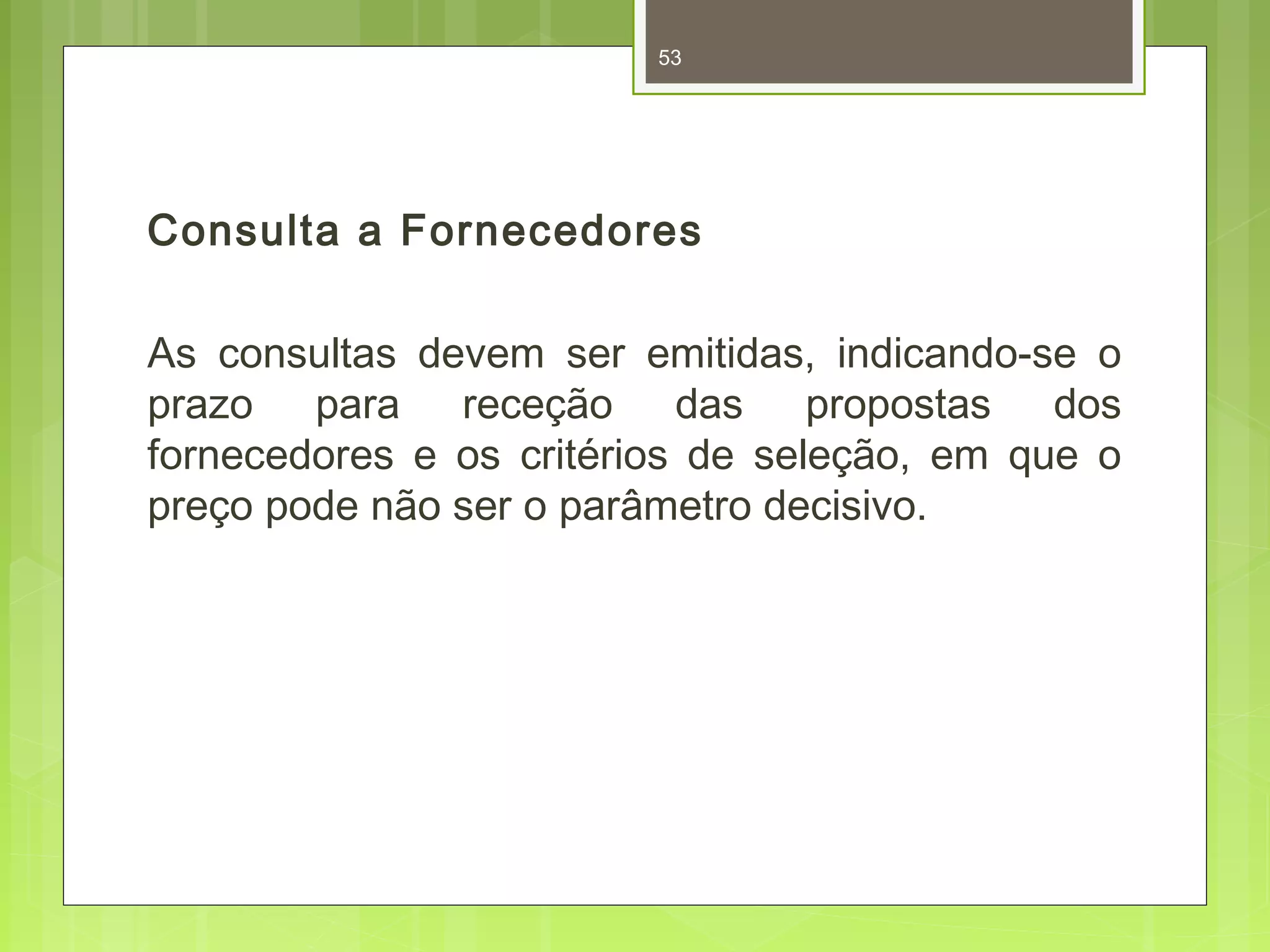 53 
Consulta a Fornecedores 
As consultas devem ser emitidas, indicando-se o 
prazo para receção das propostas dos 
fornecedores e os critérios de seleção, em que o 
preço pode não ser o parâmetro decisivo. 
 