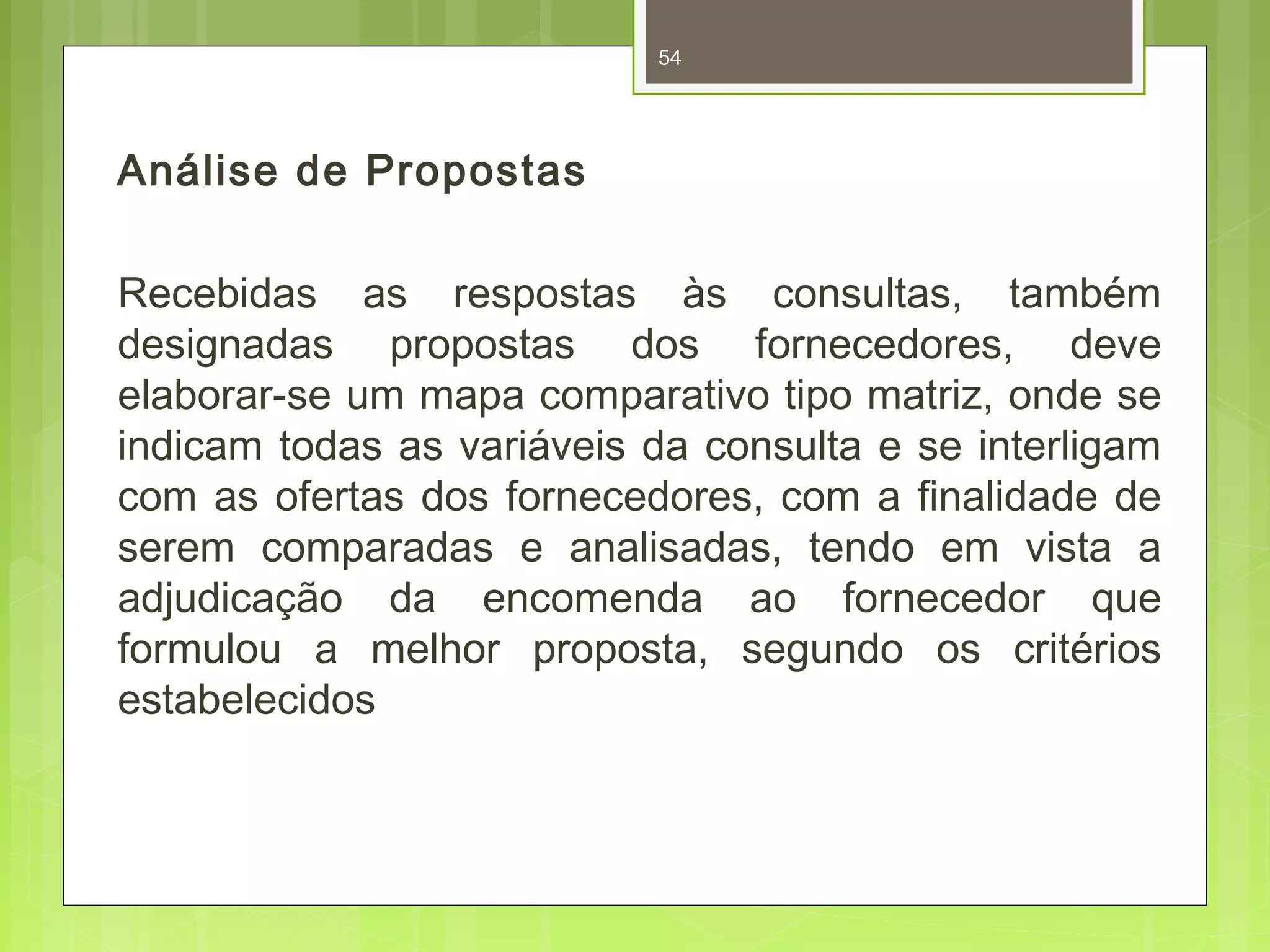 Análise de Propostas 
54 
Recebidas as respostas às consultas, também 
designadas propostas dos fornecedores, deve 
elaborar-se um mapa comparativo tipo matriz, onde se 
indicam todas as variáveis da consulta e se interligam 
com as ofertas dos fornecedores, com a finalidade de 
serem comparadas e analisadas, tendo em vista a 
adjudicação da encomenda ao fornecedor que 
formulou a melhor proposta, segundo os critérios 
estabelecidos 
 