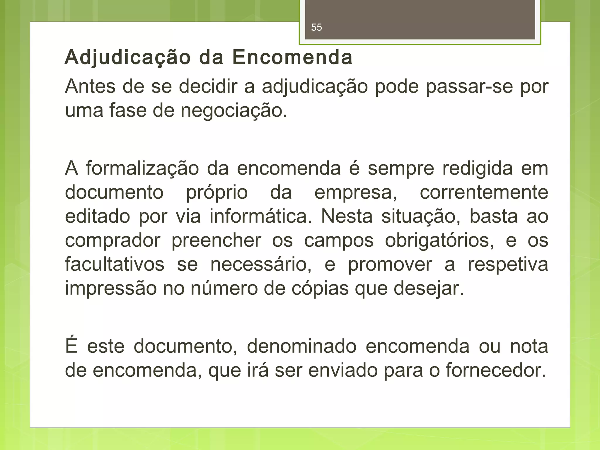 55 
Adjudicação da Encomenda 
Antes de se decidir a adjudicação pode passar-se por 
uma fase de negociação. 
A formalização da encomenda é sempre redigida em 
documento próprio da empresa, correntemente 
editado por via informática. Nesta situação, basta ao 
comprador preencher os campos obrigatórios, e os 
facultativos se necessário, e promover a respetiva 
impressão no número de cópias que desejar. 
É este documento, denominado encomenda ou nota 
de encomenda, que irá ser enviado para o fornecedor. 
 