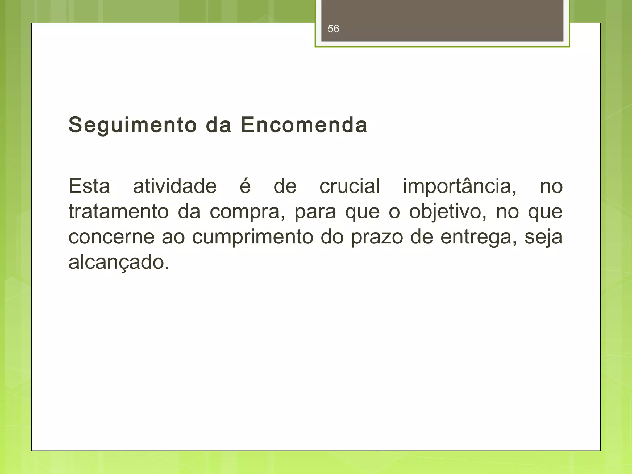 56 
Seguimento da Encomenda 
Esta atividade é de crucial importância, no 
tratamento da compra, para que o objetivo, no que 
concerne ao cumprimento do prazo de entrega, seja 
alcançado. 
 