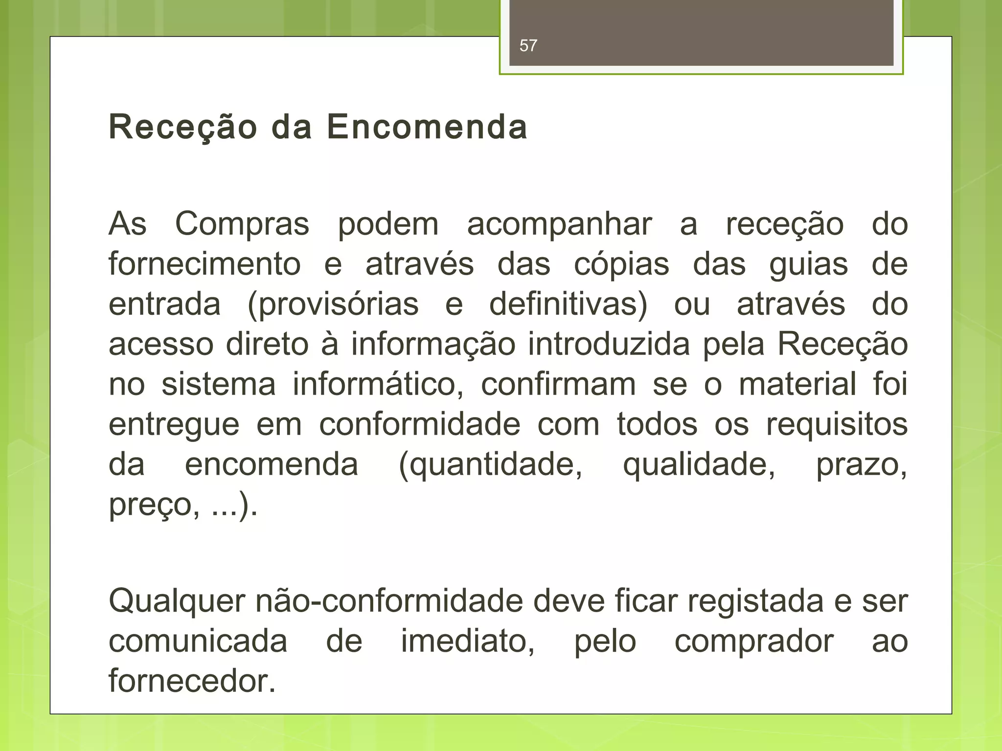 57 
Receção da Encomenda 
As Compras podem acompanhar a receção do 
fornecimento e através das cópias das guias de 
entrada (provisórias e definitivas) ou através do 
acesso direto à informação introduzida pela Receção 
no sistema informático, confirmam se o material foi 
entregue em conformidade com todos os requisitos 
da encomenda (quantidade, qualidade, prazo, 
preço, ...). 
Qualquer não-conformidade deve ficar registada e ser 
comunicada de imediato, pelo comprador ao 
fornecedor. 
 