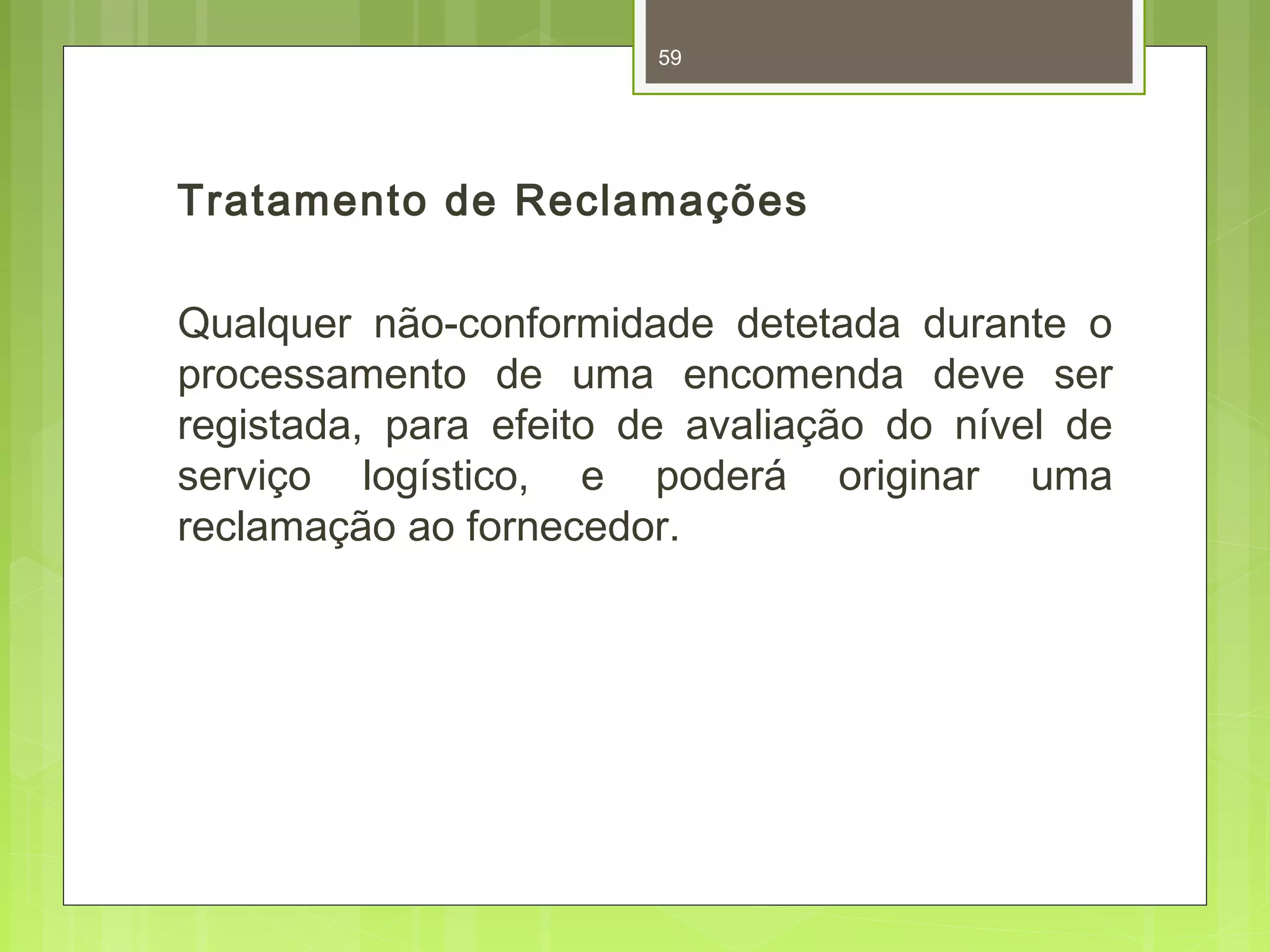 59 
Tratamento de Reclamações 
Qualquer não-conformidade detetada durante o 
processamento de uma encomenda deve ser 
registada, para efeito de avaliação do nível de 
serviço logístico, e poderá originar uma 
reclamação ao fornecedor. 
 