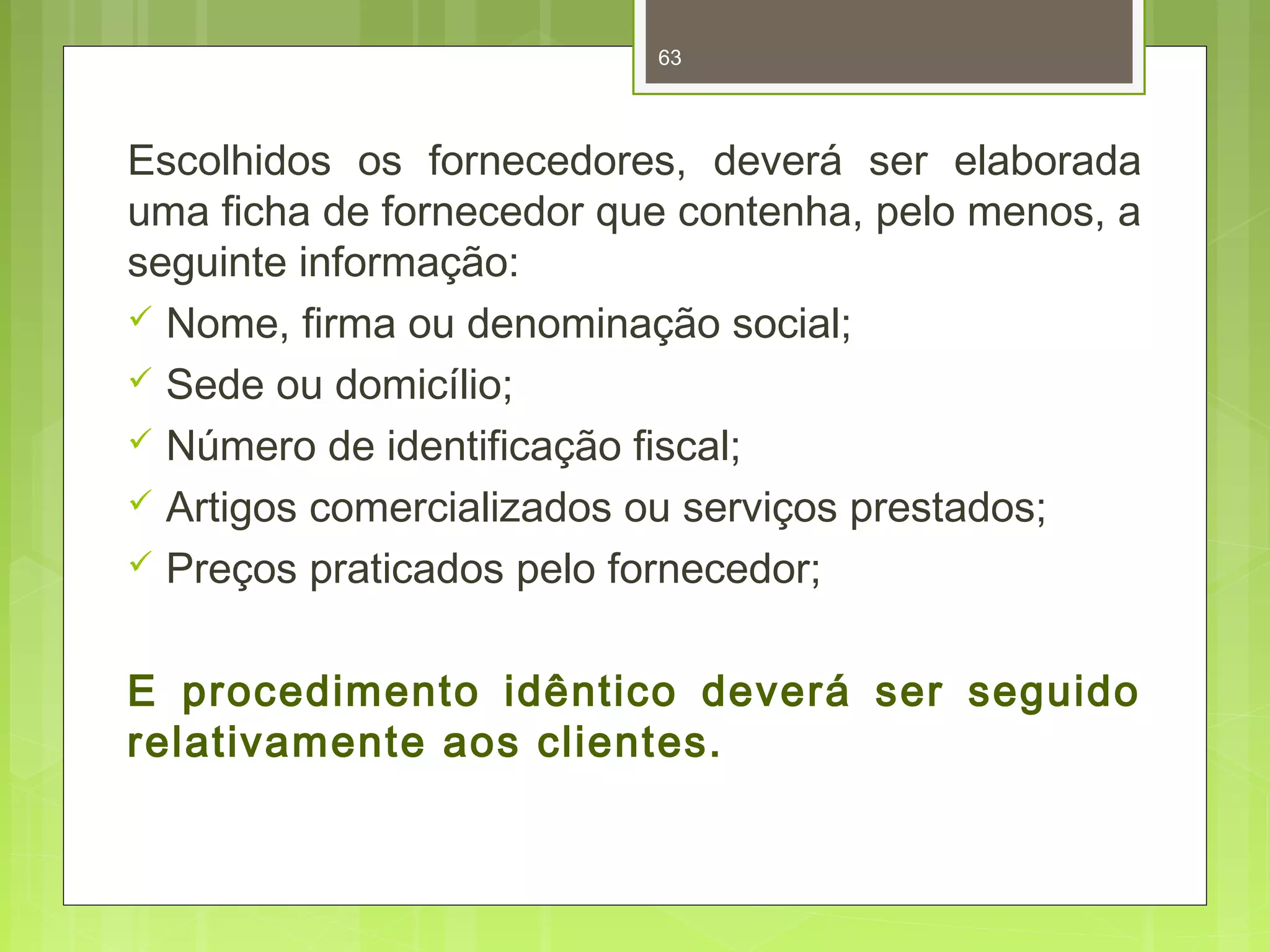 63 
Escolhidos os fornecedores, deverá ser elaborada 
uma ficha de fornecedor que contenha, pelo menos, a 
seguinte informação: 
 Nome, firma ou denominação social; 
 Sede ou domicílio; 
 Número de identificação fiscal; 
 Artigos comercializados ou serviços prestados; 
 Preços praticados pelo fornecedor; 
E procedimento idêntico deverá ser seguido 
relativamente aos clientes. 
 