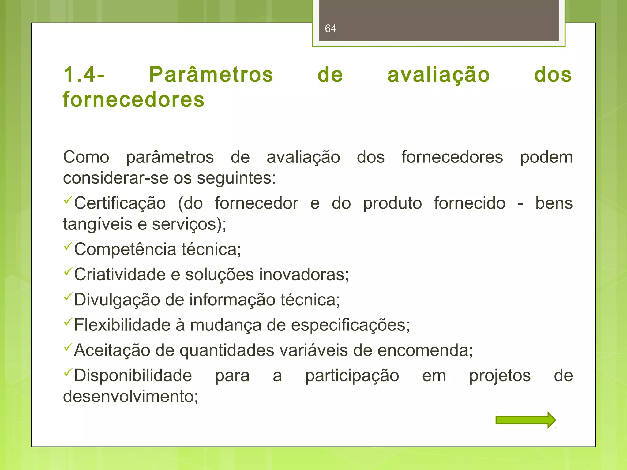 64 
1.4- Parâmetros de avaliação dos 
fornecedores 
Como parâmetros de avaliação dos fornecedores podem 
considerar-se os seguintes: 
Certificação (do fornecedor e do produto fornecido - bens 
tangíveis e serviços); 
Competência técnica; 
Criatividade e soluções inovadoras; 
Divulgação de informação técnica; 
Flexibilidade à mudança de especificações; 
Aceitação de quantidades variáveis de encomenda; 
Disponibilidade para a participação em projetos de 
desenvolvimento; 
 