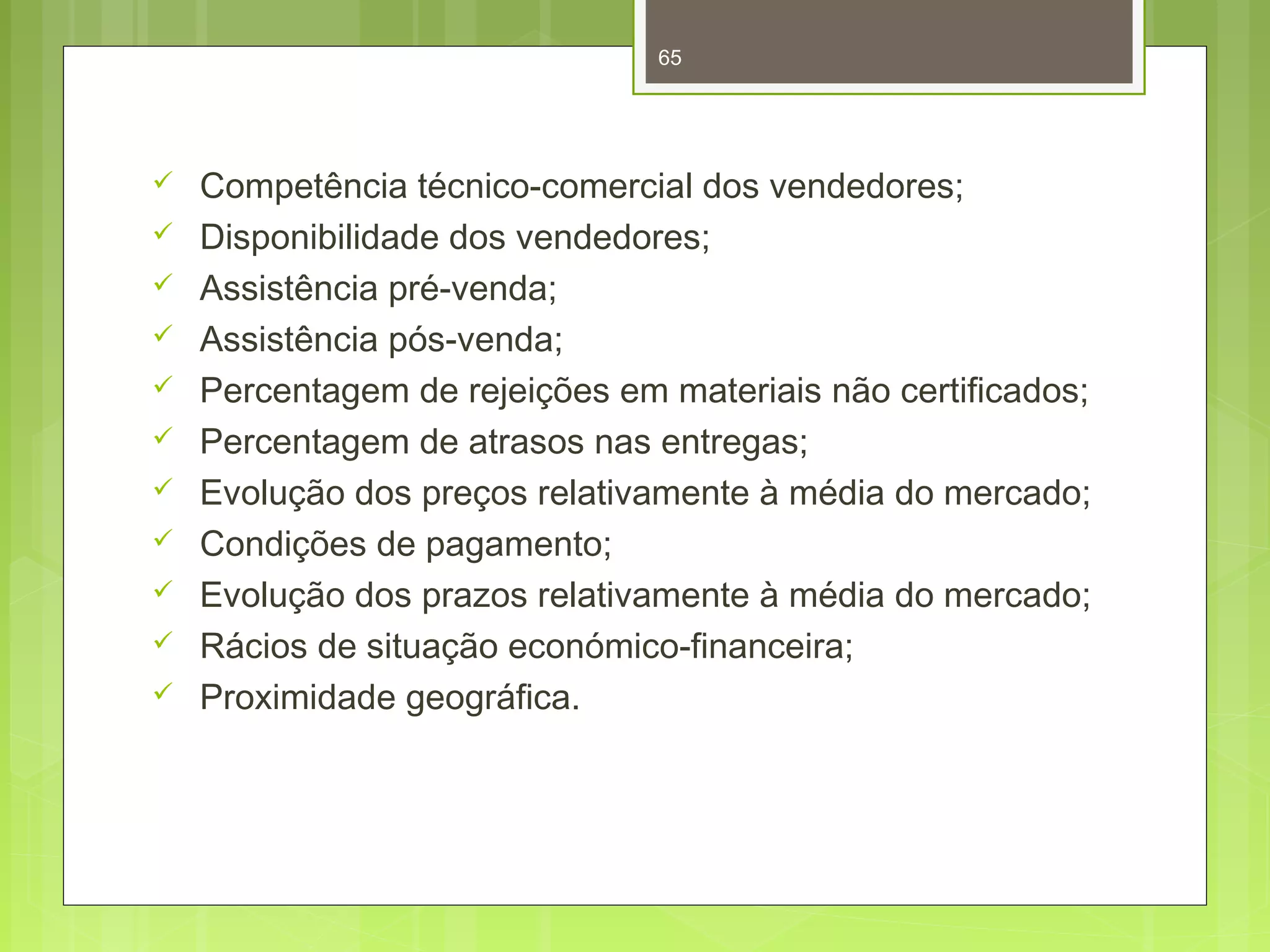 65 
 Competência técnico-comercial dos vendedores; 
 Disponibilidade dos vendedores; 
 Assistência pré-venda; 
 Assistência pós-venda; 
 Percentagem de rejeições em materiais não certificados; 
 Percentagem de atrasos nas entregas; 
 Evolução dos preços relativamente à média do mercado; 
 Condições de pagamento; 
 Evolução dos prazos relativamente à média do mercado; 
 Rácios de situação económico-financeira; 
 Proximidade geográfica. 
 