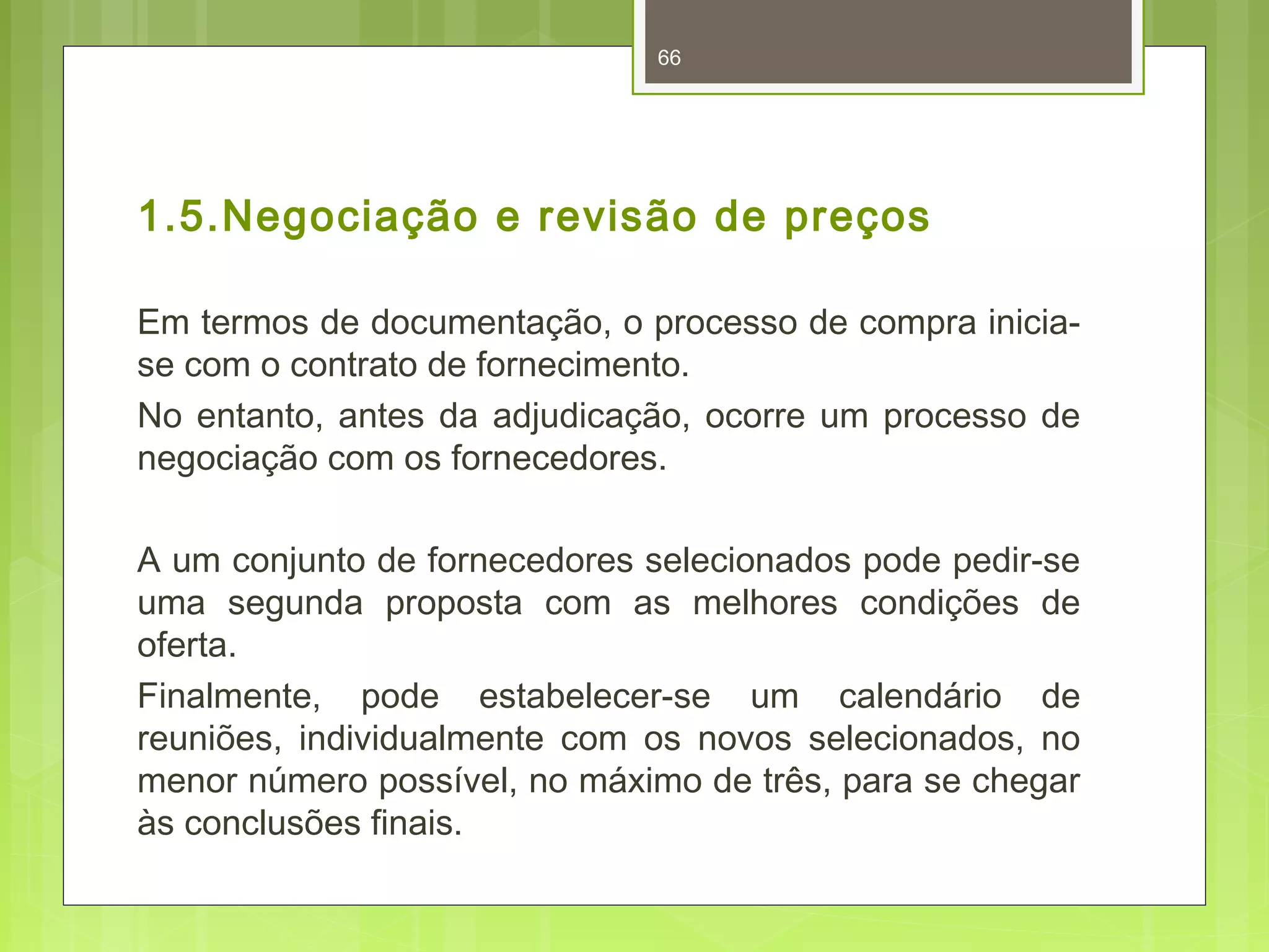 66 
1.5.Negociação e revisão de preços 
Em termos de documentação, o processo de compra inicia-se 
com o contrato de fornecimento. 
No entanto, antes da adjudicação, ocorre um processo de 
negociação com os fornecedores. 
A um conjunto de fornecedores selecionados pode pedir-se 
uma segunda proposta com as melhores condições de 
oferta. 
Finalmente, pode estabelecer-se um calendário de 
reuniões, individualmente com os novos selecionados, no 
menor número possível, no máximo de três, para se chegar 
às conclusões finais. 
 
