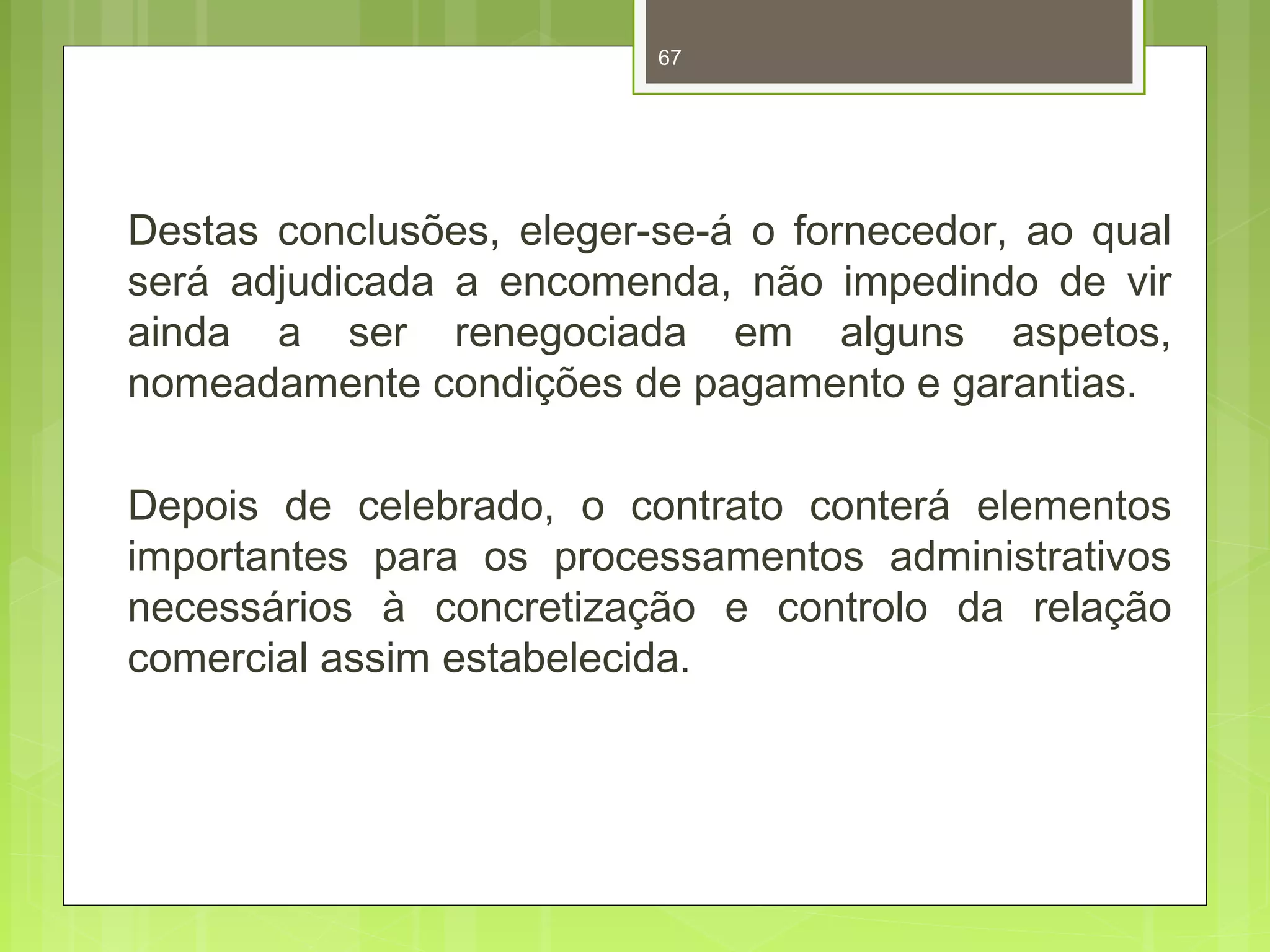 67 
Destas conclusões, eleger-se-á o fornecedor, ao qual 
será adjudicada a encomenda, não impedindo de vir 
ainda a ser renegociada em alguns aspetos, 
nomeadamente condições de pagamento e garantias. 
Depois de celebrado, o contrato conterá elementos 
importantes para os processamentos administrativos 
necessários à concretização e controlo da relação 
comercial assim estabelecida. 
 