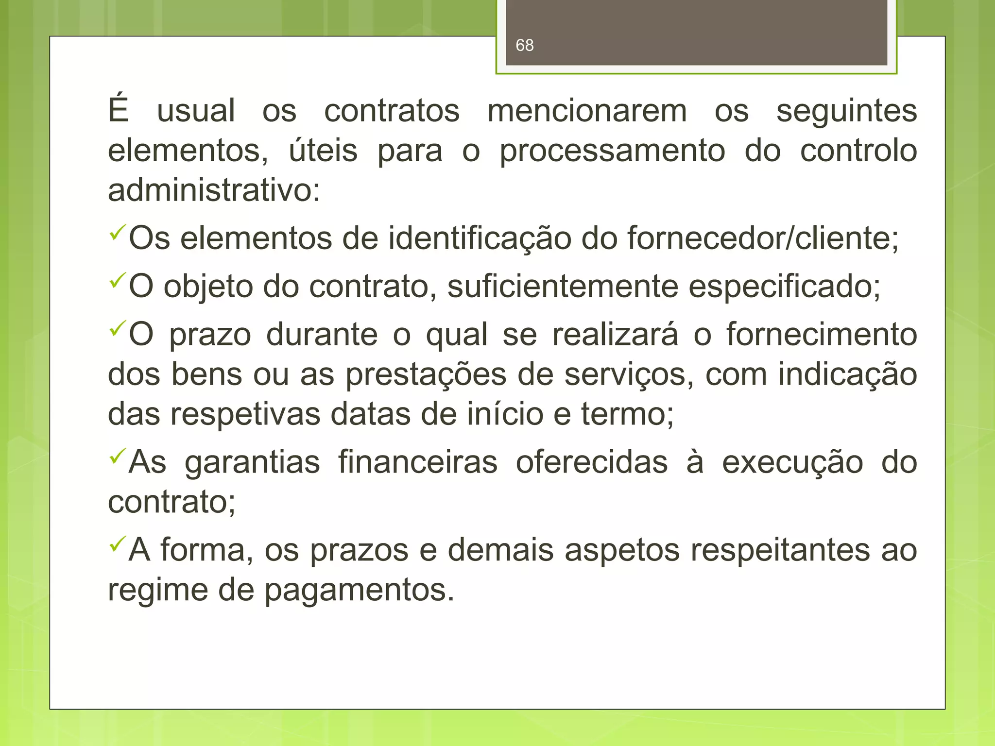 68 
É usual os contratos mencionarem os seguintes 
elementos, úteis para o processamento do controlo 
administrativo: 
Os elementos de identificação do fornecedor/cliente; 
O objeto do contrato, suficientemente especificado; 
O prazo durante o qual se realizará o fornecimento 
dos bens ou as prestações de serviços, com indicação 
das respetivas datas de início e termo; 
As garantias financeiras oferecidas à execução do 
contrato; 
A forma, os prazos e demais aspetos respeitantes ao 
regime de pagamentos. 
 