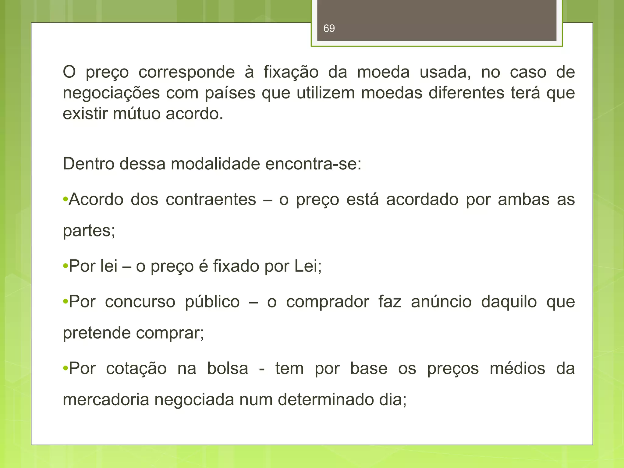 69 
O preço corresponde à fixação da moeda usada, no caso de 
negociações com países que utilizem moedas diferentes terá que 
existir mútuo acordo. 
Dentro dessa modalidade encontra-se: 
·Acordo dos contraentes – o preço está acordado por ambas as 
partes; 
·Por lei – o preço é fixado por Lei; 
·Por concurso público – o comprador faz anúncio daquilo que 
pretende comprar; 
·Por cotação na bolsa - tem por base os preços médios da 
mercadoria negociada num determinado dia; 
 