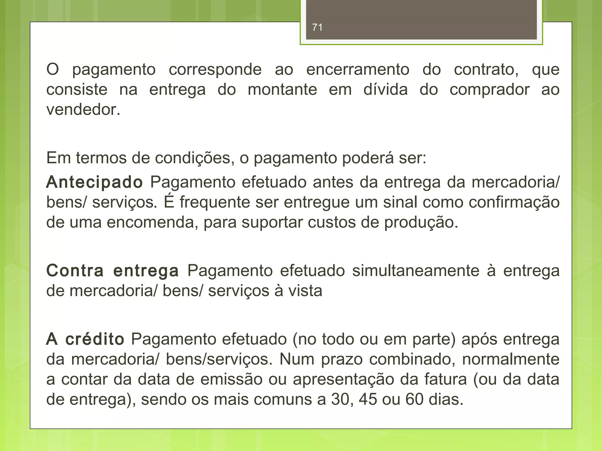 71 
O pagamento corresponde ao encerramento do contrato, que 
consiste na entrega do montante em dívida do comprador ao 
vendedor. 
Em termos de condições, o pagamento poderá ser: 
Antecipado Pagamento efetuado antes da entrega da mercadoria/ 
bens/ serviços. É frequente ser entregue um sinal como confirmação 
de uma encomenda, para suportar custos de produção. 
Contra entrega Pagamento efetuado simultaneamente à entrega 
de mercadoria/ bens/ serviços à vista 
A crédito Pagamento efetuado (no todo ou em parte) após entrega 
da mercadoria/ bens/serviços. Num prazo combinado, normalmente 
a contar da data de emissão ou apresentação da fatura (ou da data 
de entrega), sendo os mais comuns a 30, 45 ou 60 dias. 
 