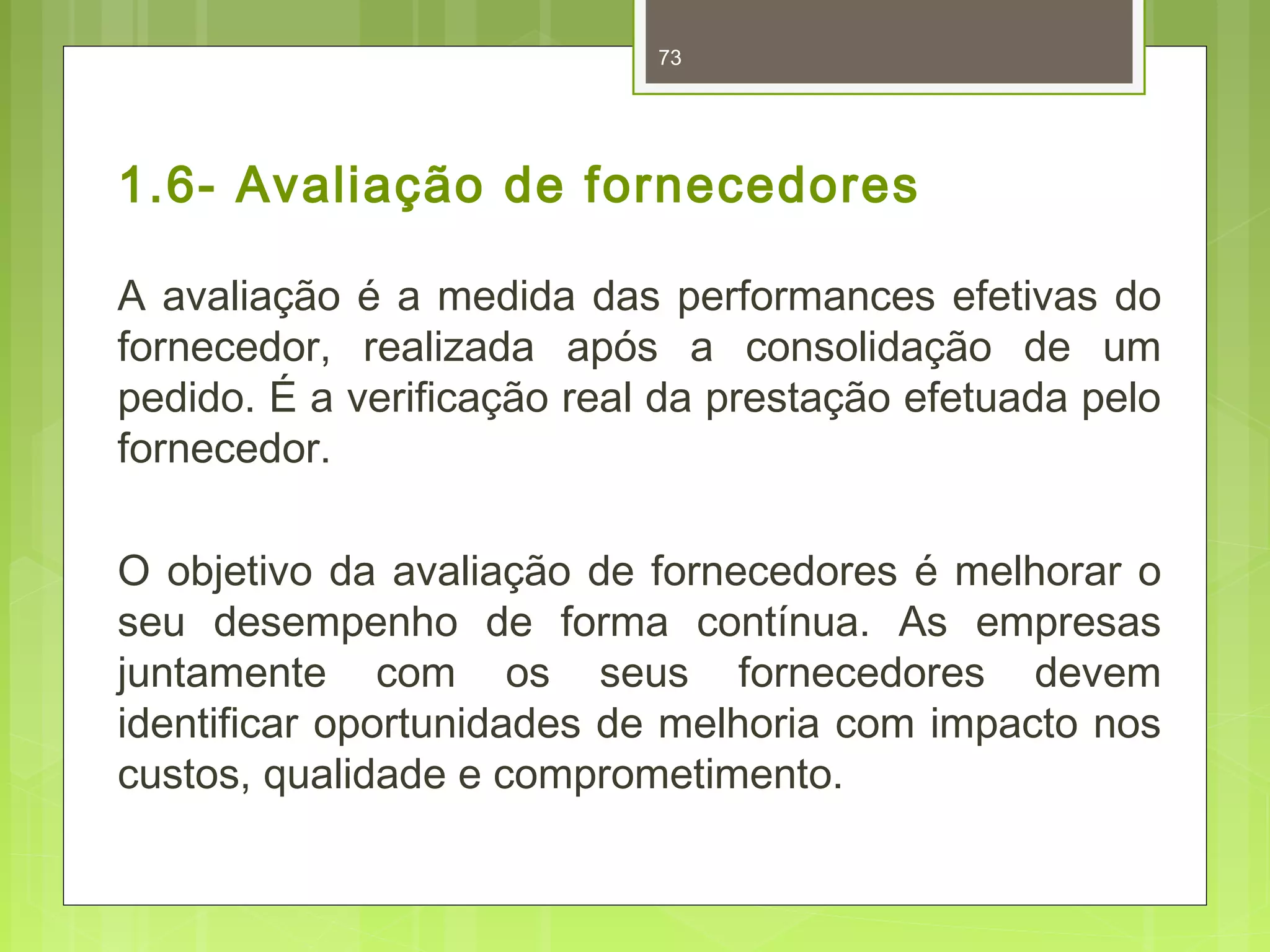 73 
1.6- Avaliação de fornecedores 
A avaliação é a medida das performances efetivas do 
fornecedor, realizada após a consolidação de um 
pedido. É a verificação real da prestação efetuada pelo 
fornecedor. 
O objetivo da avaliação de fornecedores é melhorar o 
seu desempenho de forma contínua. As empresas 
juntamente com os seus fornecedores devem 
identificar oportunidades de melhoria com impacto nos 
custos, qualidade e comprometimento. 
 