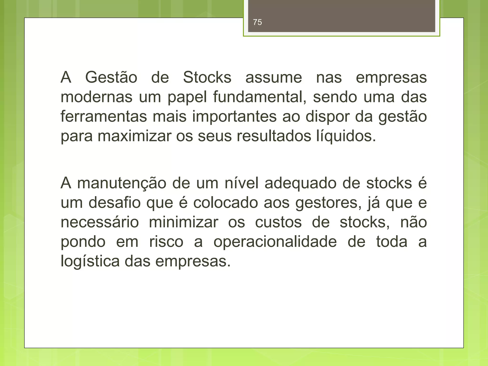 75 
A Gestão de Stocks assume nas empresas 
modernas um papel fundamental, sendo uma das 
ferramentas mais importantes ao dispor da gestão 
para maximizar os seus resultados líquidos. 
A manutenção de um nível adequado de stocks é 
um desafio que é colocado aos gestores, já que e 
necessário minimizar os custos de stocks, não 
pondo em risco a operacionalidade de toda a 
logística das empresas. 
 
