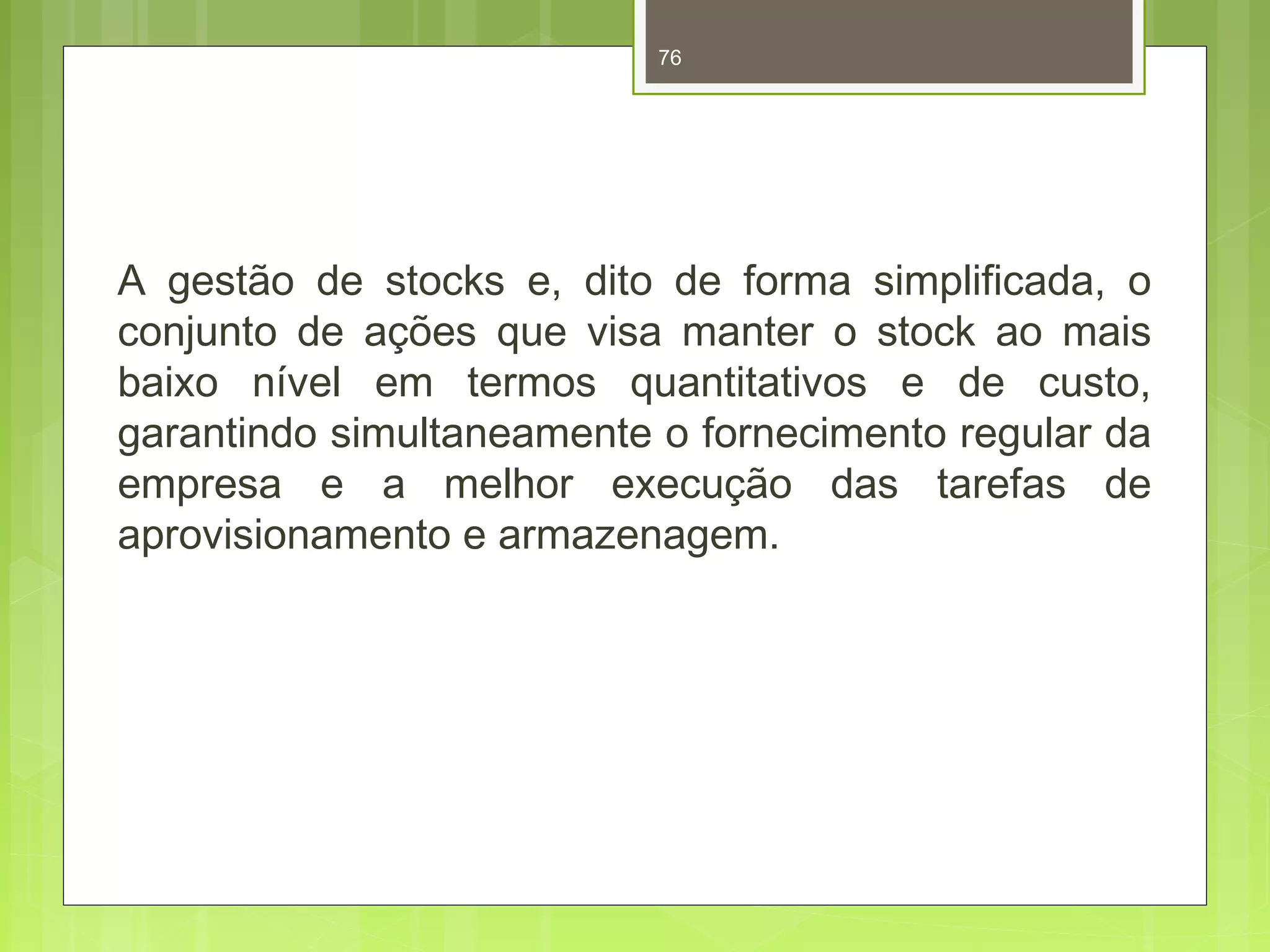 76 
A gestão de stocks e, dito de forma simplificada, o 
conjunto de ações que visa manter o stock ao mais 
baixo nível em termos quantitativos e de custo, 
garantindo simultaneamente o fornecimento regular da 
empresa e a melhor execução das tarefas de 
aprovisionamento e armazenagem. 
 