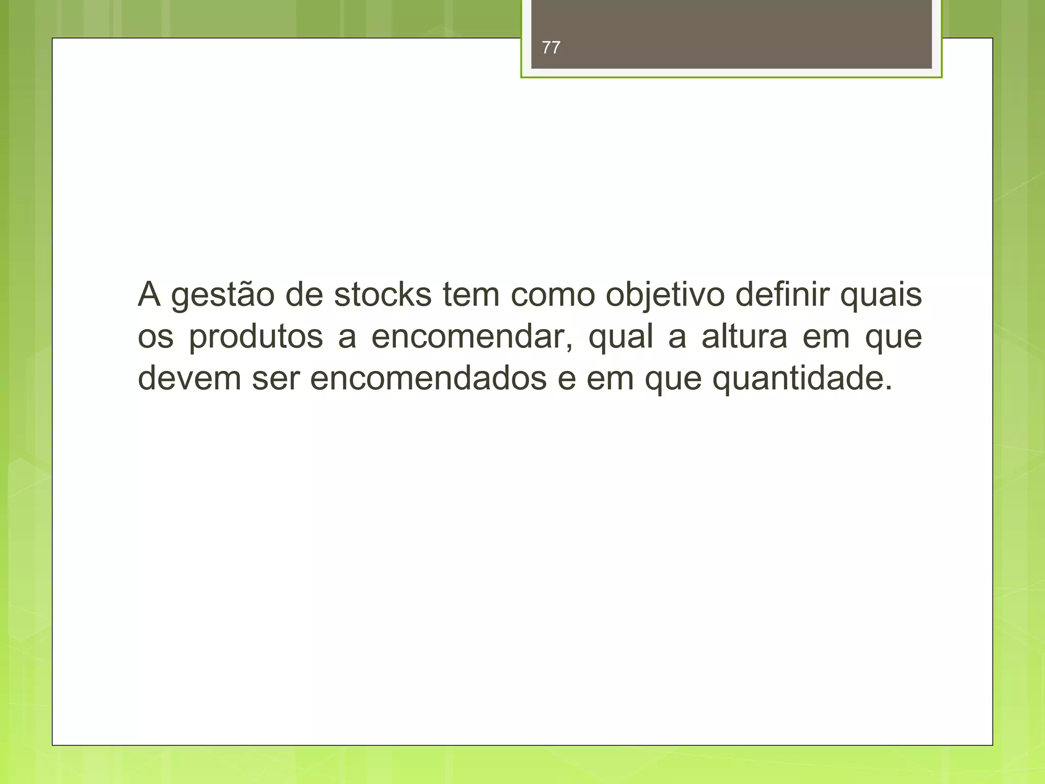 77 
A gestão de stocks tem como objetivo definir quais 
os produtos a encomendar, qual a altura em que 
devem ser encomendados e em que quantidade. 
 