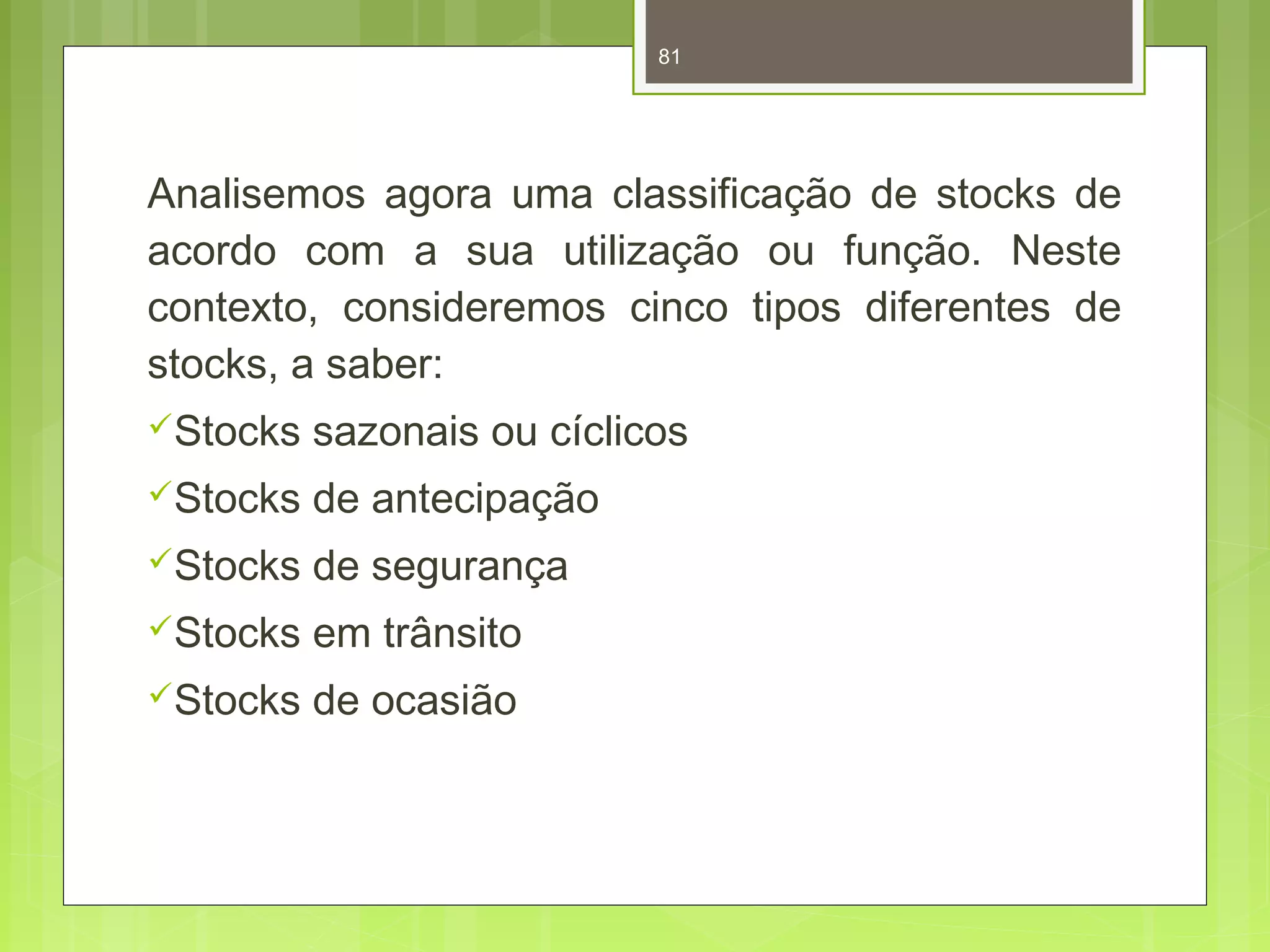 81 
Analisemos agora uma classificação de stocks de 
acordo com a sua utilização ou função. Neste 
contexto, consideremos cinco tipos diferentes de 
stocks, a saber: 
Stocks sazonais ou cíclicos 
Stocks de antecipação 
Stocks de segurança 
Stocks em trânsito 
Stocks de ocasião 
 
