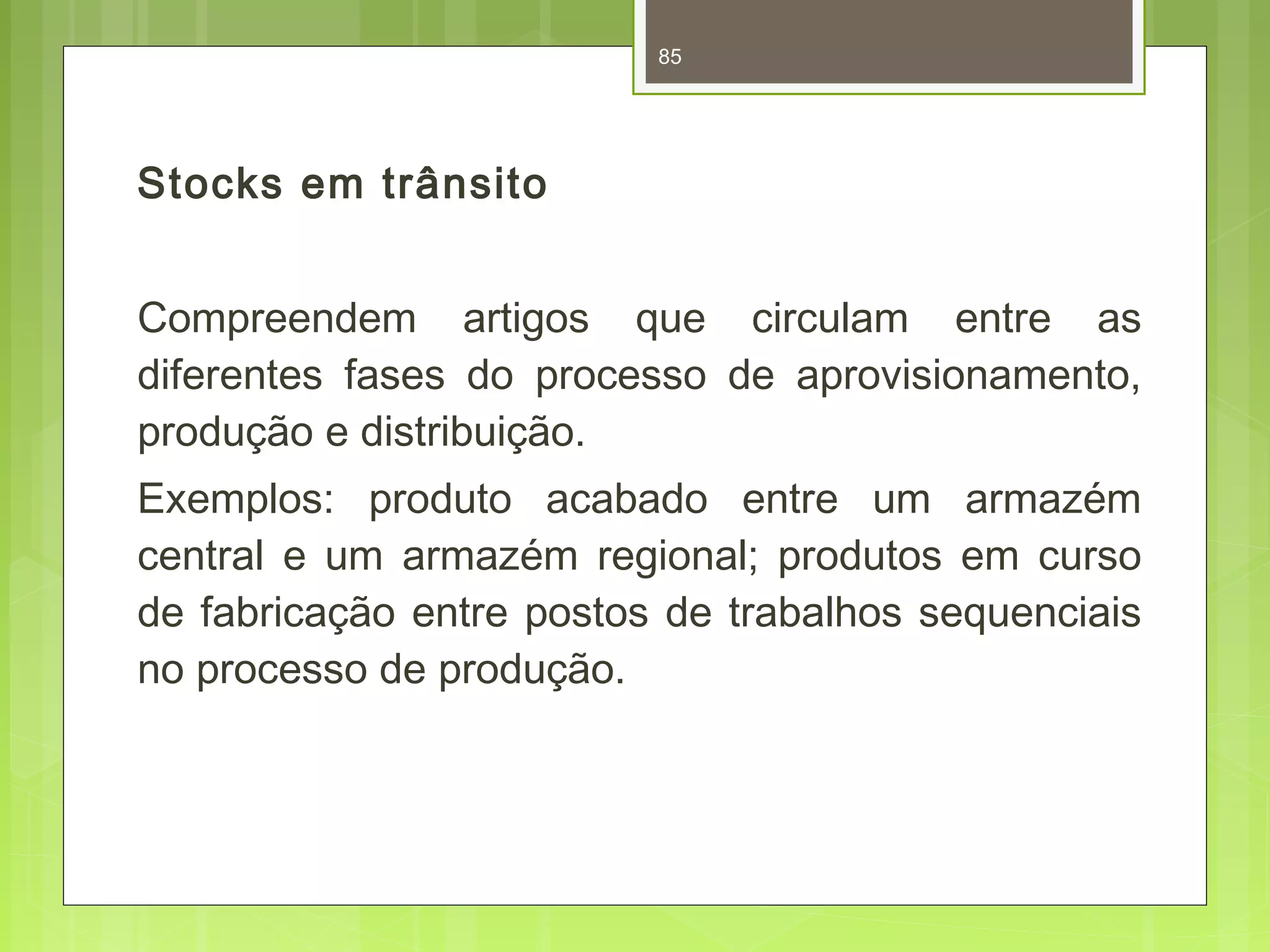 Stocks em trânsito 
85 
Compreendem artigos que circulam entre as 
diferentes fases do processo de aprovisionamento, 
produção e distribuição. 
Exemplos: produto acabado entre um armazém 
central e um armazém regional; produtos em curso 
de fabricação entre postos de trabalhos sequenciais 
no processo de produção. 
 