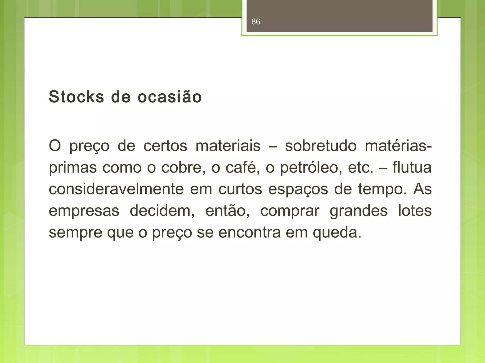 Stocks de ocasião 
86 
O preço de certos materiais – sobretudo matérias-primas 
como o cobre, o café, o petróleo, etc. – flutua 
consideravelmente em curtos espaços de tempo. As 
empresas decidem, então, comprar grandes lotes 
sempre que o preço se encontra em queda. 
 