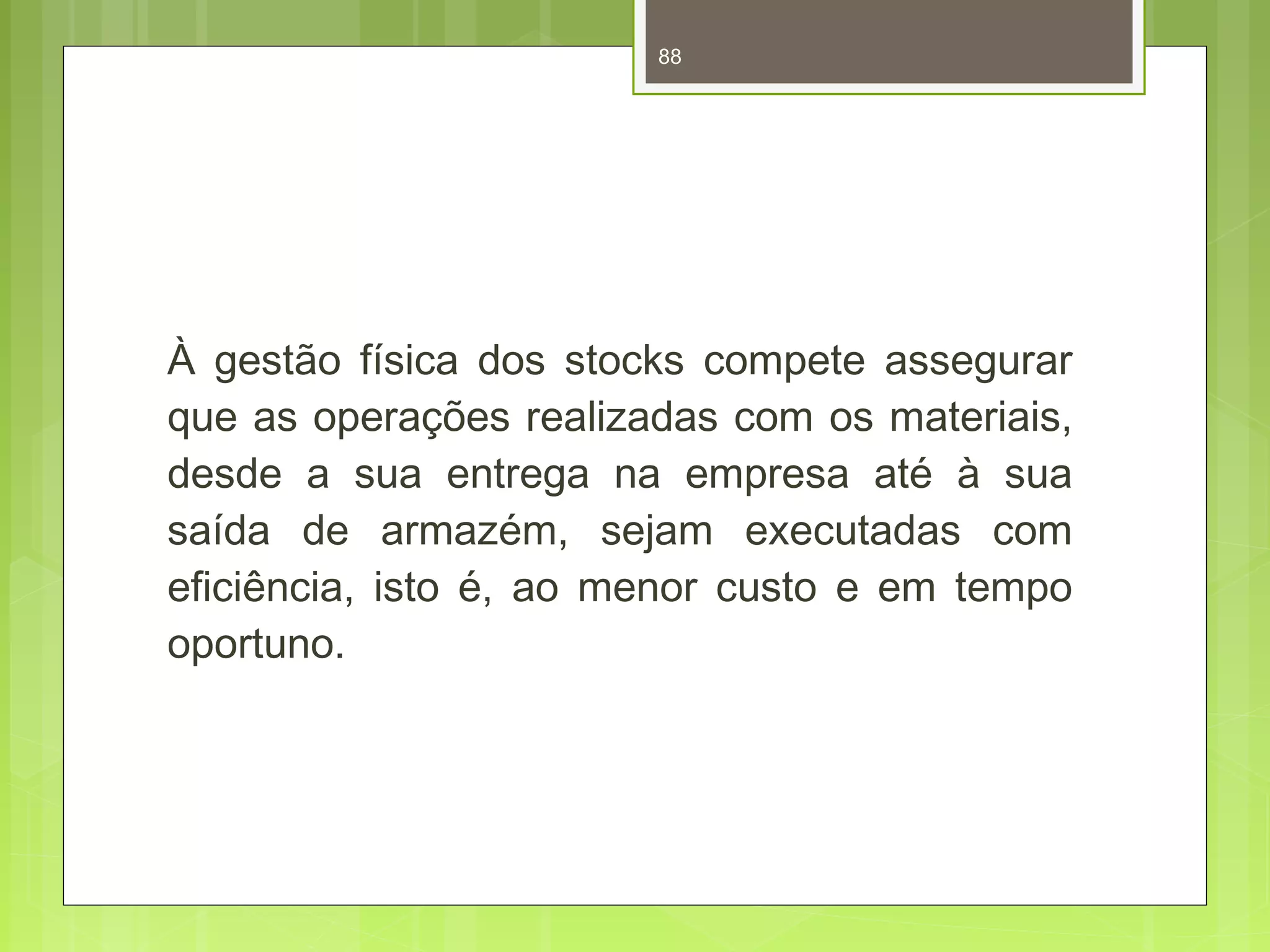 88 
À gestão física dos stocks compete assegurar 
que as operações realizadas com os materiais, 
desde a sua entrega na empresa até à sua 
saída de armazém, sejam executadas com 
eficiência, isto é, ao menor custo e em tempo 
oportuno. 
 