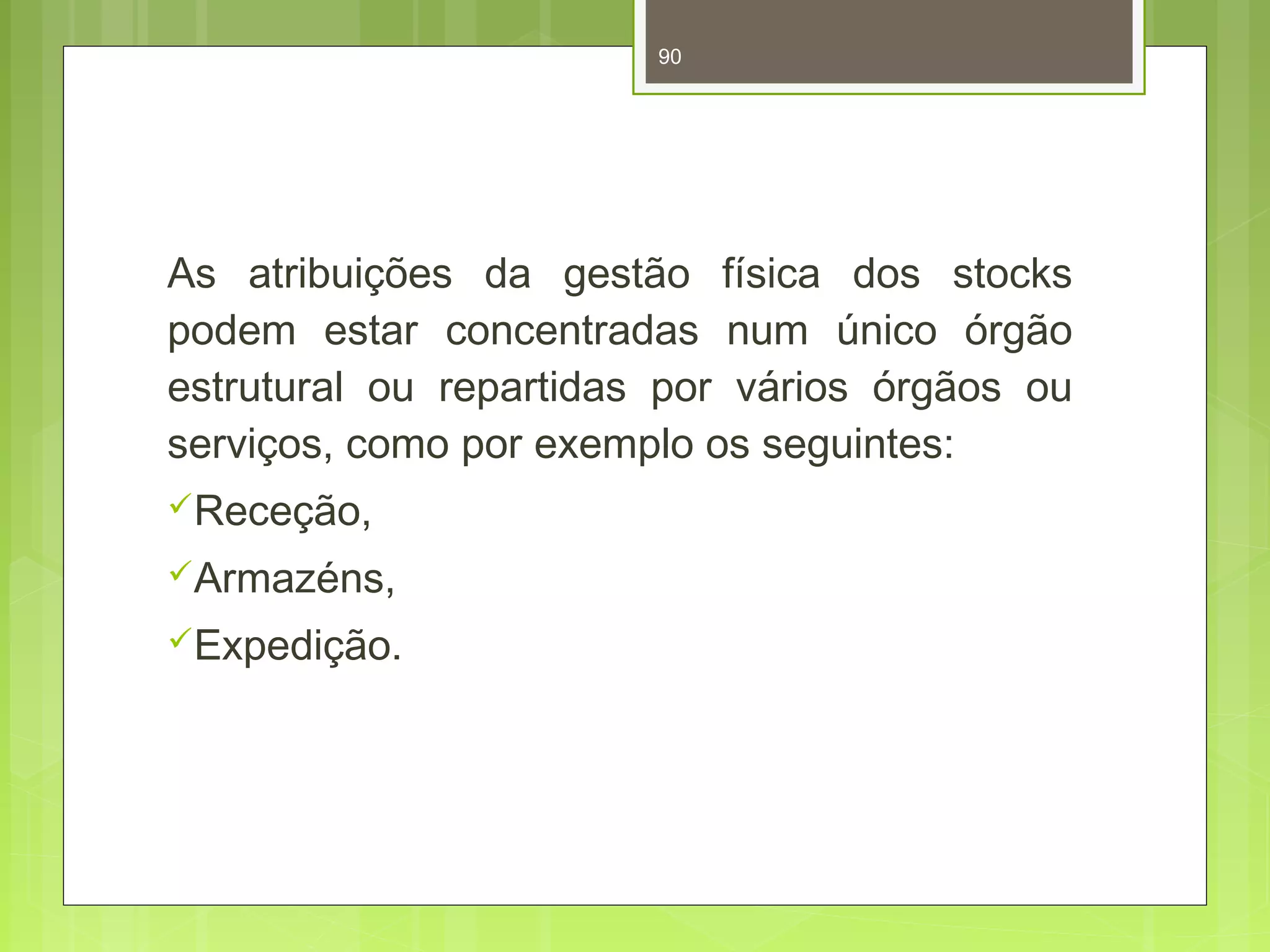 90 
As atribuições da gestão física dos stocks 
podem estar concentradas num único órgão 
estrutural ou repartidas por vários órgãos ou 
serviços, como por exemplo os seguintes: 
Receção, 
Armazéns, 
Expedição. 
 