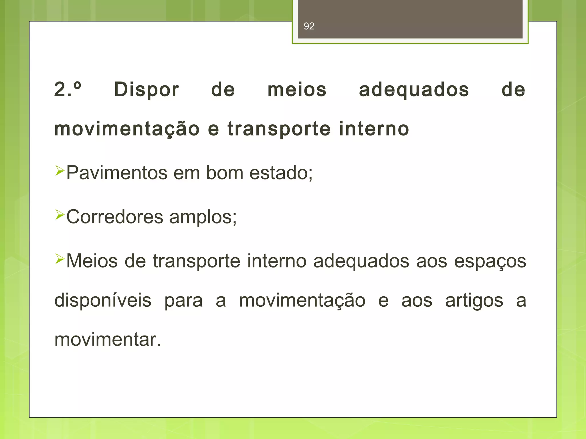 92 
2.º Dispor de meios adequados de 
movimentação e transporte interno 
Pavimentos em bom estado; 
Corredores amplos; 
Meios de transporte interno adequados aos espaços 
disponíveis para a movimentação e aos artigos a 
movimentar. 
 