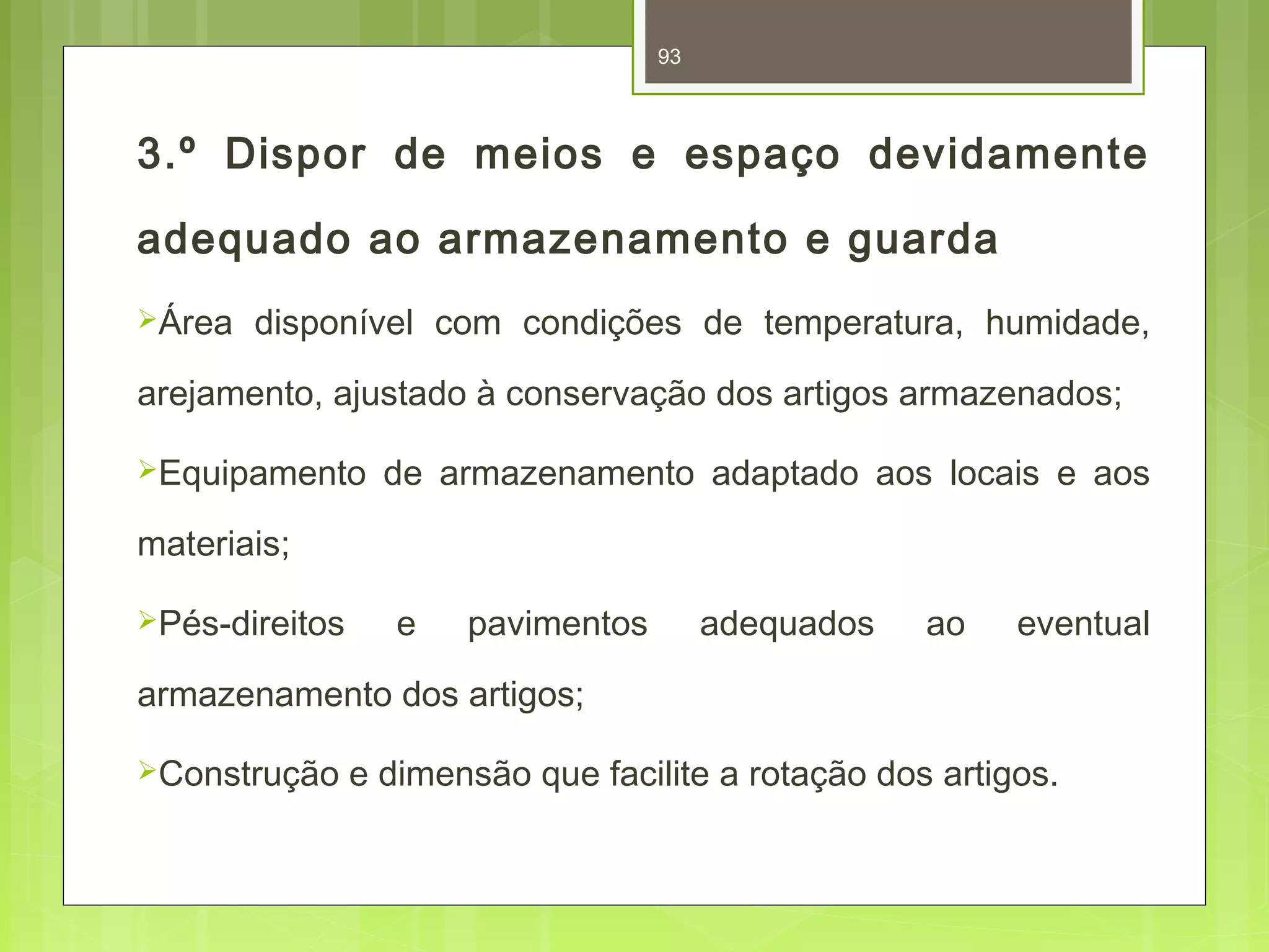 93 
3.º Dispor de meios e espaço devidamente 
adequado ao armazenamento e guarda 
Área disponível com condições de temperatura, humidade, 
arejamento, ajustado à conservação dos artigos armazenados; 
Equipamento de armazenamento adaptado aos locais e aos 
materiais; 
Pés-direitos e pavimentos adequados ao eventual 
armazenamento dos artigos; 
Construção e dimensão que facilite a rotação dos artigos. 
 
