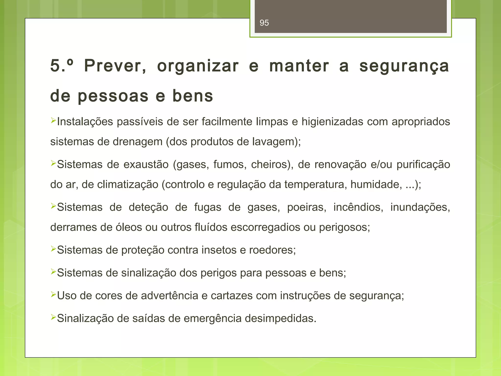 95 
5.º Prever, organizar e manter a segurança 
de pessoas e bens 
Instalações passíveis de ser facilmente limpas e higienizadas com apropriados 
sistemas de drenagem (dos produtos de lavagem); 
Sistemas de exaustão (gases, fumos, cheiros), de renovação e/ou purificação 
do ar, de climatização (controlo e regulação da temperatura, humidade, ...); 
Sistemas de deteção de fugas de gases, poeiras, incêndios, inundações, 
derrames de óleos ou outros fluídos escorregadios ou perigosos; 
Sistemas de proteção contra insetos e roedores; 
Sistemas de sinalização dos perigos para pessoas e bens; 
Uso de cores de advertência e cartazes com instruções de segurança; 
Sinalização de saídas de emergência desimpedidas. 
 