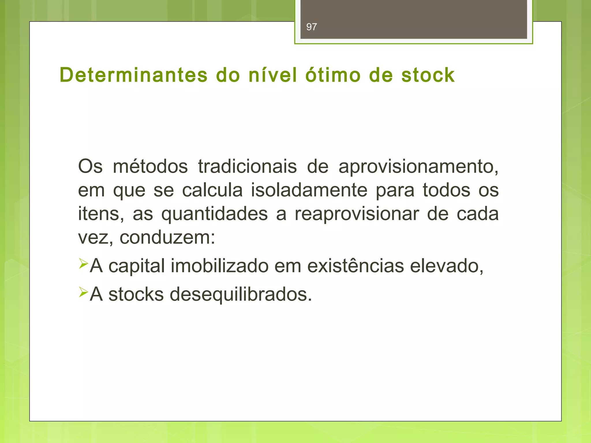 97 
Determinantes do nível ótimo de stock 
Os métodos tradicionais de aprovisionamento, 
em que se calcula isoladamente para todos os 
itens, as quantidades a reaprovisionar de cada 
vez, conduzem: 
A capital imobilizado em existências elevado, 
A stocks desequilibrados. 
 