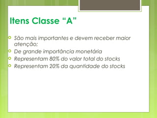 Itens Classe “A” 
 São mais importantes e devem receber maior 
atenção; 
 De grande importância monetária 
 Representam 80% do valor total do stocks 
 Representam 20% da quantidade do stocks 
 