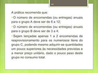 105 
A prática recomenda que: 
O número de encomendas (ou entregas) anuais 
para o grupo A deve ser de 6 a 12; 
O número de encomendas (ou entregas) anuais 
para o grupo B deve ser de 3 a 4; 
Sejam lançadas apenas 1 a 2 encomendas de 
reaprovisionamento para os numerosos itens do 
grupo C, podendo mesmo adquirir-se quantidades 
um pouco superiores às necessidades previstas e 
a menor preço unitário, dado o pouco peso deste 
grupo no consumo total. 
 