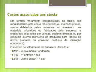 Custos associados aos stocks 
Em termos meramente contabilísticos, os stocks são 
representados pela conta mercadorias ou matérias-primas, 
sendo debitados pelas entradas em armazém dos 
materiais adquiridos ou fabricados pela empresa, e 
creditados pela saída por vendas, quebras diversas ou por 
consumo interno (consumo da produção para fabrico de 
novos produtos ou consumo contínuo de utilização 
económica). 
O método de valorimetria de armazém utilizado é: 
CMP – Custo médio Ponderado 
FIFO – 1º entrar/1.º sair 
LIFO – ultimo entrar/ 1.º sair 
107 
 