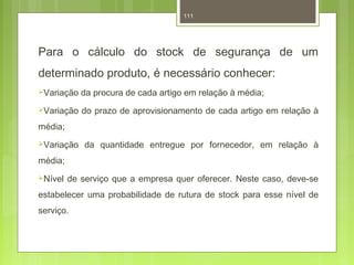 111 
Para o cálculo do stock de segurança de um 
determinado produto, é necessário conhecer: 
Variação da procura de cada artigo em relação à média; 
Variação do prazo de aprovisionamento de cada artigo em relação à 
média; 
Variação da quantidade entregue por fornecedor, em relação à 
média; 
Nível de serviço que a empresa quer oferecer. Neste caso, deve-se 
estabelecer uma probabilidade de rutura de stock para esse nível de 
serviço. 
 