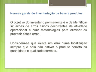 116 
Normas gerais de inventariação de bens e produtos 
O objetivo do inventário permanente é o de identificar 
situações de erros físicos decorrentes da atividade 
operacional e criar metodologias para eliminar ou 
prevenir esses erros. 
Considera-se que existe um erro numa localização 
sempre que nela não estiver o produto correto na 
quantidade e qualidade corretas. 
 