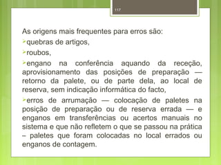 117 
As origens mais frequentes para erros são: 
quebras de artigos, 
roubos, 
engano na conferência aquando da receção, 
aprovisionamento das posições de preparação — 
retorno da palete, ou de parte dela, ao local de 
reserva, sem indicação informática do facto, 
erros de arrumação — colocação de paletes na 
posição de preparação ou de reserva errada — e 
enganos em transferências ou acertos manuais no 
sistema e que não refletem o que se passou na prática 
– paletes que foram colocadas no local errados ou 
enganos de contagem. 
 
