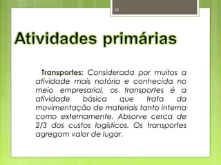 12 
Transportes: Considerada por muitos a 
atividade mais notória e conhecida no 
meio empresarial, os transportes é a 
atividade básica que trata da 
movimentação de materiais tanto interna 
como externamente. Absorve cerca de 
2/3 dos custos logísticos. Os transportes 
agregam valor de lugar. 
 