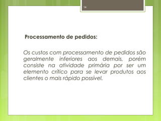 14 
Processamento de pedidos: 
Os custos com processamento de pedidos são 
geralmente inferiores aos demais, porém 
consiste na atividade primária por ser um 
elemento crítico para se levar produtos aos 
clientes o mais rápido possível. 
 