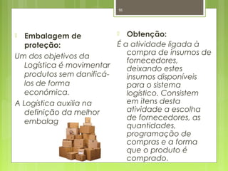 16 
 Embalagem de 
proteção: 
Um dos objetivos da 
Logística é movimentar 
produtos sem danificá-los 
de forma 
económica. 
A Logística auxilia na 
definição da melhor 
embalagem. 
 Obtenção: 
É a atividade ligada à 
compra de insumos de 
fornecedores, 
deixando estes 
insumos disponíveis 
para o sistema 
logístico. Consistem 
em itens desta 
atividade a escolha 
de fornecedores, as 
quantidades, 
programação de 
compras e a forma 
que o produto é 
comprado. 
 