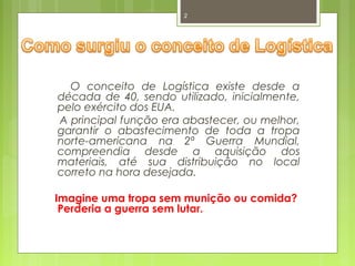 2 
O conceito de Logística existe desde a 
década de 40, sendo utilizado, inicialmente, 
pelo exército dos EUA. 
A principal função era abastecer, ou melhor, 
garantir o abastecimento de toda a tropa 
norte-americana na 2ª Guerra Mundial, 
compreendia desde a aquisição dos 
materiais, até sua distribuição no local 
correto na hora desejada. 
Imagine uma tropa sem munição ou comida? 
Perderia a guerra sem lutar. 
 