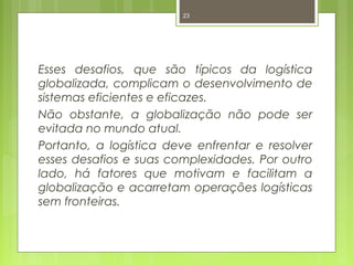 23 
Esses desafios, que são típicos da logística 
globalizada, complicam o desenvolvimento de 
sistemas eficientes e eficazes. 
Não obstante, a globalização não pode ser 
evitada no mundo atual. 
Portanto, a logística deve enfrentar e resolver 
esses desafios e suas complexidades. Por outro 
lado, há fatores que motivam e facilitam a 
globalização e acarretam operações logísticas 
sem fronteiras. 
 