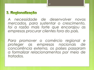 27 
A necessidade de desenvolver novos 
mercados, para sustentar o crescimento, 
foi a razão mais forte que encorajou as 
empresas procurar clientes fora do país. 
Para promover o comércio regional e 
proteger as empresas nacionais de 
concorrência externa, os países passaram 
a formalizar relacionamentos por meio de 
tratados. 
 