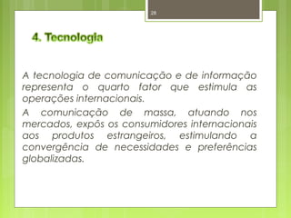 28 
A tecnologia de comunicação e de informação 
representa o quarto fator que estimula as 
operações internacionais. 
A comunicação de massa, atuando nos 
mercados, expôs os consumidores internacionais 
aos produtos estrangeiros, estimulando a 
convergência de necessidades e preferências 
globalizadas. 
 