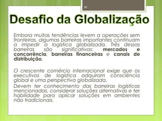 30 
Embora muitas tendências levem a operações sem 
fronteiras, algumas barreiras importantes continuam 
a impedir a logística globalizada. Três dessas 
barreiras são significativas: mercados e 
concorrência, barreiras financeiras e canais de 
distribuição. 
O crescente comércio internacional exige que os 
executivos de logística adquiram consciência 
global e uma perspectiva globalizada. 
Devem ter conhecimento das barreiras logísticas 
mencionadas, considerar soluções alternativas e ter 
habilidade para aplicar soluções em ambientes 
não tradicionais. 
 