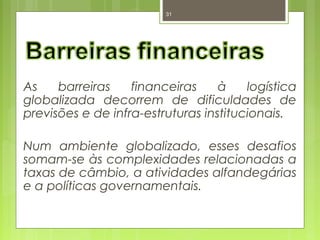 31 
As barreiras financeiras à logística 
globalizada decorrem de dificuldades de 
previsões e de infra-estruturas institucionais. 
Num ambiente globalizado, esses desafios 
somam-se às complexidades relacionadas a 
taxas de câmbio, a atividades alfandegárias 
e a políticas governamentais. 
 