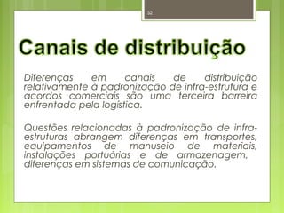 32 
Diferenças em canais de distribuição 
relativamente à padronização de infra-estrutura e 
acordos comerciais são uma terceira barreira 
enfrentada pela logística. 
Questões relacionadas à padronização de infra-estruturas 
abrangem diferenças em transportes, 
equipamentos de manuseio de materiais, 
instalações portuárias e de armazenagem, 
diferenças em sistemas de comunicação. 
 